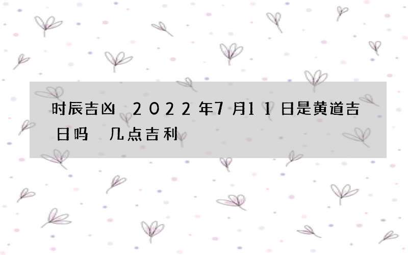 时辰吉凶 2022年7月11日是黄道吉日吗 几点吉利
